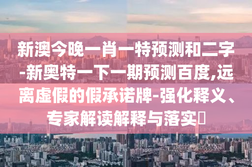 新澳今晚一肖一特预测和二字-新奥特一下一期预测百度,远离虚假的假承诺牌-强化释义、专家解读解释与落实
