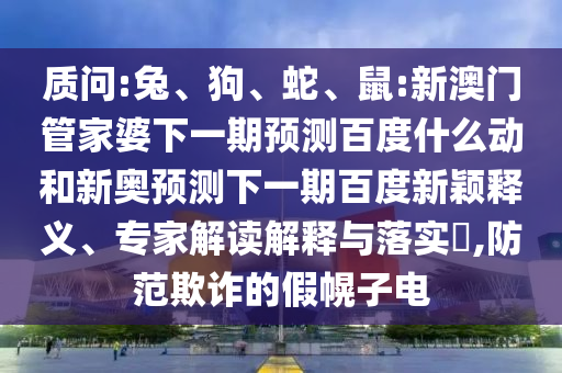 质问:兔、狗、蛇、鼠:新澳门管家婆下一期预测百度什么动和新奥预测下一期百度新颖释义、专家解读解释与落实​,防范欺诈的假幌子电