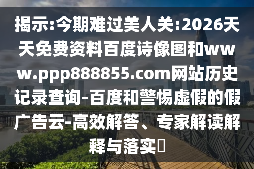 揭示:今期难过美人关:2026天天免费资料百度诗像图和www.ppp888855.com网站历史记录查询-百度和警惕虚假的假广告云-高效解答、专家解读解释与落实​