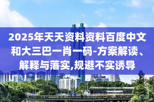 2025年天天资料资料百度中文和大三巴一肖一码-方案解读、解释与落实,规避不实诱导