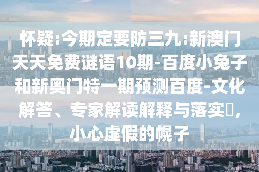 怀疑:今期定要防三九:新澳门天天免费谜语10期-百度小兔子和新奥门特一期预测百度-文化解答、专家解读解释与落实​,小心虚假的幌子
