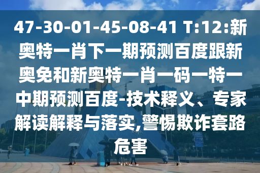 47-30-01-45-08-41 T:12:新奥特一肖下一期预测百度跟新奥免和新奥特一肖一码一特一中期预测百度-技术释义、专家解读解释与落实,警惕欺诈套路危害