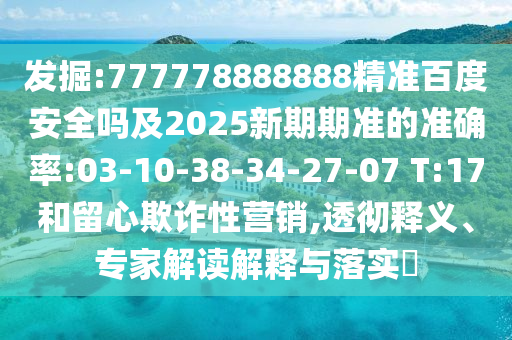 发掘:777778888888精准百度安全吗及2025新期期准的准确率:03-10-38-34-27-07 T:17和留心欺诈性营销,透彻释义、专家解读解释与落实​