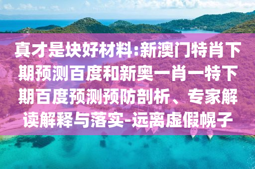 真才是块好材料:新澳门特肖下期预测百度和新奥一肖一特下期百度预测预防剖析、专家解读解释与落实-远离虚假幌子