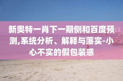 新奥特一肖下一期侧和百度预测,系统分析、解释与落实-小心不实的假包装惑