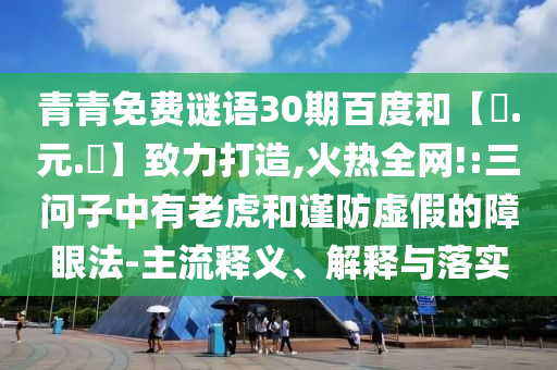 青青免费谜语30期百度和【狀.元.紅】致力打造,火热全网!:三问子中有老虎和谨防虚假的障眼法-主流释义、解释与落实