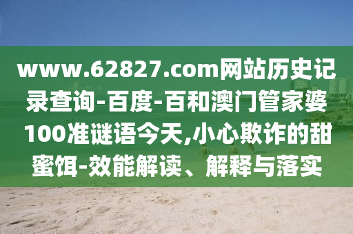 www.62827.com网站历史记录查询-百度-百和澳门管家婆100准谜语今天,小心欺诈的甜蜜饵-效能解读、解释与落实