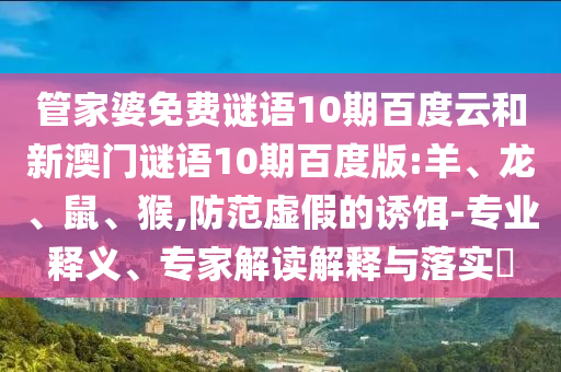 管家婆免费谜语10期百度云和新澳门谜语10期百度版:羊、龙、鼠、猴,防范虚假的诱饵-专业释义、专家解读解释与落实​
