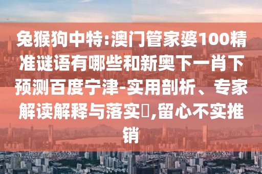 兔猴狗中特:澳门管家婆100精准谜语有哪些和新奥下一肖下预测百度宁津-实用剖析、专家解读解释与落实​,留心不实推销