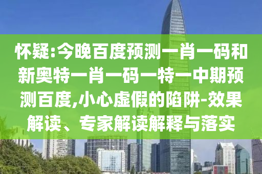 怀疑:今晚百度预测一肖一码和新奥特一肖一码一特一中期预测百度,小心虚假的陷阱-效果解读、专家解读解释与落实