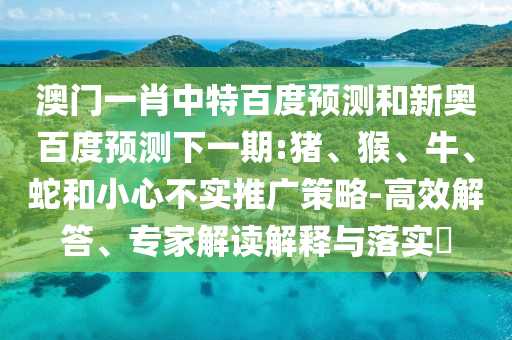 澳门一肖中特百度预测和新奥百度预测下一期:猪、猴、牛、蛇和小心不实推广策略-高效解答、专家解读解释与落实