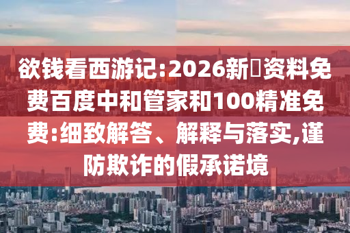欲钱看西游记:2026新奧资料免费百度中和管家和100精准免费:细致解答、解释与落实,谨防欺诈的假承诺境