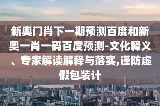 新奥门肖下一期预测百度和新奥一肖一码百度预测-文化释义、专家解读解释与落实,谨防虚假包装计