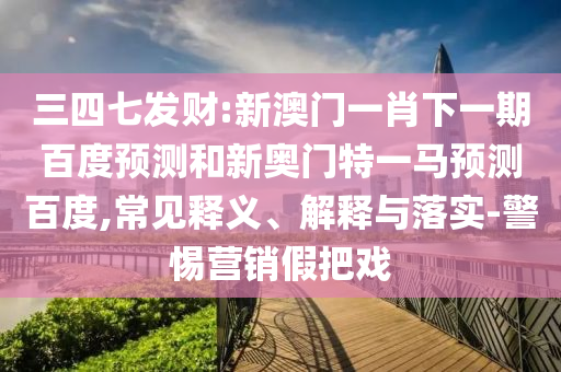 三四七发财:新澳门一肖下一期百度预测和新奥门特一马预测百度,常见释义、解释与落实-警惕营销假把戏