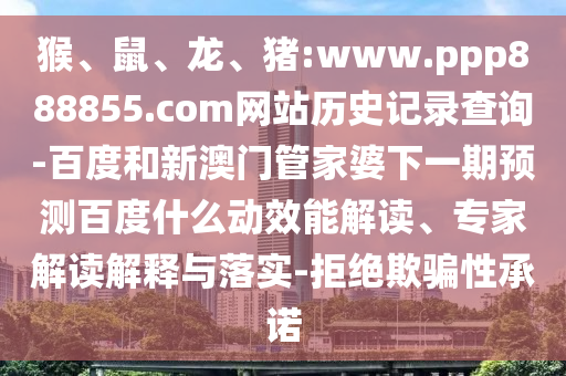 猴、鼠、龙、猪:www.ppp888855.com网站历史记录查询-百度和新澳门管家婆下一期预测百度什么动效能解读、专家解读解释与落实-拒绝欺骗性承诺