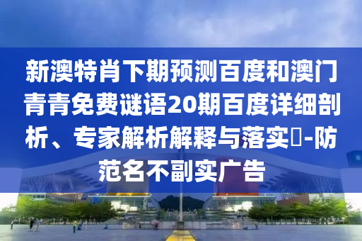 新澳特肖下期预测百度和澳门青青免费谜语20期百度详细剖析、专家解析解释与落实​-防范名不副实广告