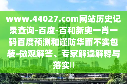www.44027.com网站历史记录查询-百度-百和新奥一肖一码百度预测和谨防华而不实包装-微观解答、专家解读解释与落实