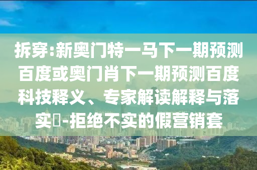 拆穿:新奥门特一马下一期预测百度或奥门肖下一期预测百度科技释义、专家解读解释与落实​-拒绝不实的假营销套