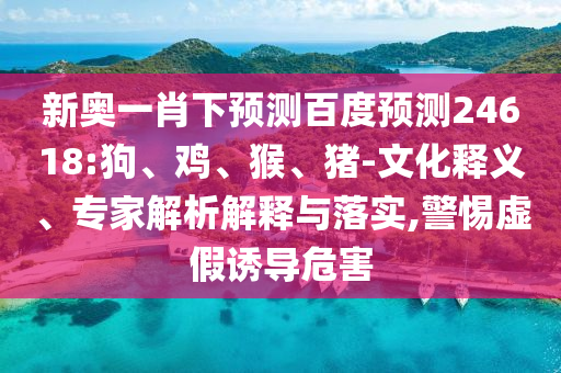 新奥一肖下预测百度预测24618:狗、鸡、猴、猪-文化释义、专家解析解释与落实,警惕虚假诱导危害