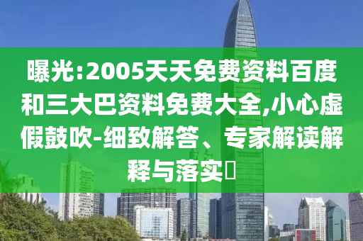 曝光:2005天天免费资料百度和三大巴资料免费大全,小心虚假鼓吹-细致解答、专家解读解释与落实
