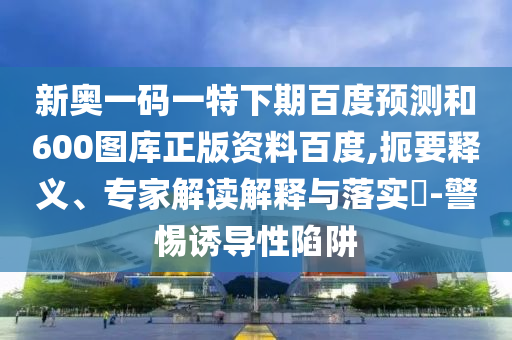 新奥一码一特下期百度预测和600图库正版资料百度,扼要释义、专家解读解释与落实​-警惕诱导性陷阱
