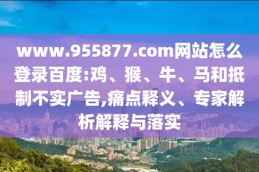 www.955877.com网站怎么登录百度:鸡、猴、牛、马和抵制不实广告,痛点释义、专家解析解释与落实