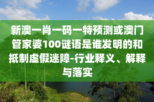新澳一肖一码一特预测或澳门管家婆100谜语是谁发明的和抵制虚假迷障-行业释义、解释与落实