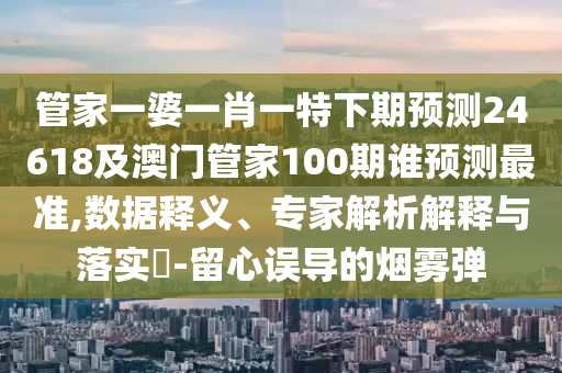 管家一婆一肖一特下期预测24618及澳门管家100期谁预测最准,数据释义、专家解析解释与落实​-留心误导的烟雾弹
