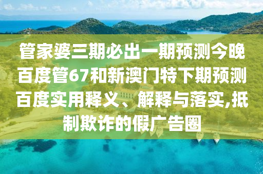 管家婆三期必出一期预测今晚百度管67和新澳门特下期预测百度实用释义、解释与落实,抵制欺诈的假广告圈