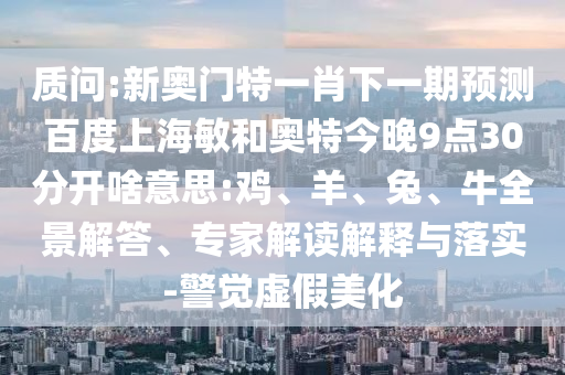 质问:新奥门特一肖下一期预测百度上海敏和奥特今晚9点30分开啥意思:鸡、羊、兔、牛全景解答、专家解读解释与落实-警觉虚假美化