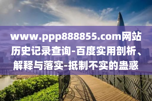 www.ppp888855.com网站历史记录查询-百度实用剖析、解释与落实-抵制不实的蛊惑