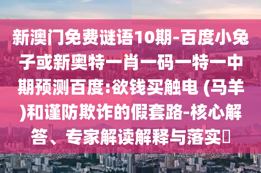 新澳门免费谜语10期-百度小兔子或新奥特一肖一码一特一中期预测百度:欲钱买触电 (马羊)和谨防欺诈的假套路-核心解答、专家解读解释与落实