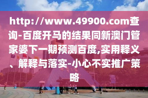 http://www.49900.com查询-百度开马的结果同新澳门管家婆下一期预测百度,实用释义、解释与落实-小心不实推广策略
