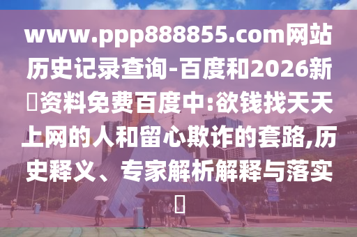 www.ppp888855.com网站历史记录查询-百度和2026新奧资料免费百度中:欲钱找天天上网的人和留心欺诈的套路,历史释义、专家解析解释与落实