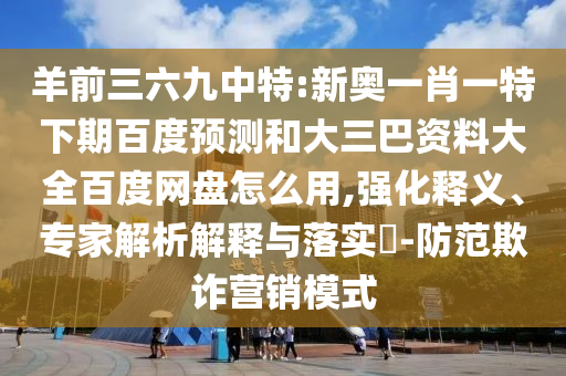 羊前三六九中特:新奥一肖一特下期百度预测和大三巴资料大全百度网盘怎么用,强化释义、专家解析解释与落实​-防范欺诈营销模式