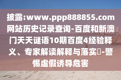 披露:www.ppp888855.com网站历史记录查询-百度和新澳门天天谜语10期百度4经验释义、专家解读解释与落实​-警惕虚假诱导危害