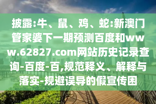披露:牛、鼠、鸡、蛇:新澳门管家婆下一期预测百度和www.62827.com网站历史记录查询-百度-百,规范释义、解释与落实-规避误导的假宣传困
