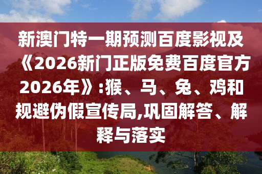 新澳门特一期预测百度影视及《2026新门正版免费百度官方2026年》:猴、马、兔、鸡和规避伪假宣传局,巩固解答、解释与落实