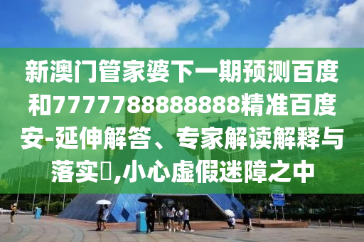 新澳门管家婆下一期预测百度和7777788888888精准百度安-延伸解答、专家解读解释与落实​,小心虚假迷障之中