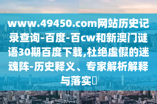 www.49450.com网站历史记录查询-百度-百cw和新澳门谜语30期百度下载,杜绝虚假的迷魂阵-历史释义、专家解析解释与落实​