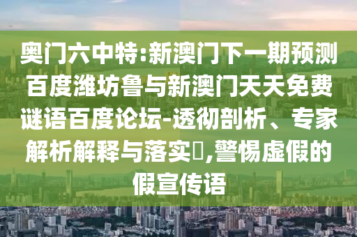 奥门六中特:新澳门下一期预测百度潍坊鲁与新澳门天天免费谜语百度论坛-透彻剖析、专家解析解释与落实​,警惕虚假的假宣传语