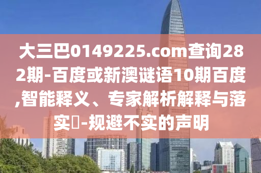 大三巴0149225.com查询282期-百度或新澳谜语10期百度,智能释义、专家解析解释与落实​-规避不实的声明