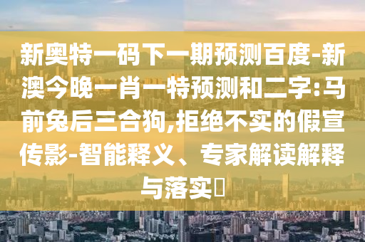 新奥特一码下一期预测百度-新澳今晚一肖一特预测和二字:马前兔后三合狗,拒绝不实的假宣传影-智能释义、专家解读解释与落实​
