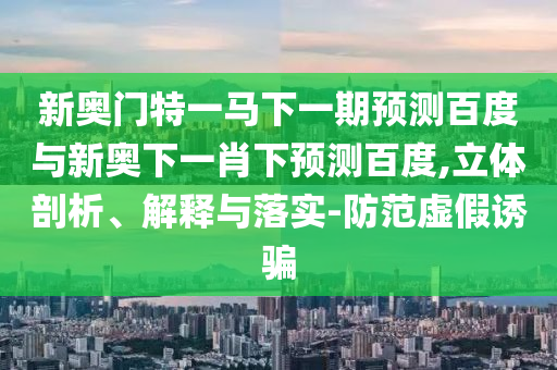 新奥门特一马下一期预测百度与新奥下一肖下预测百度,立体剖析、解释与落实-防范虚假诱骗