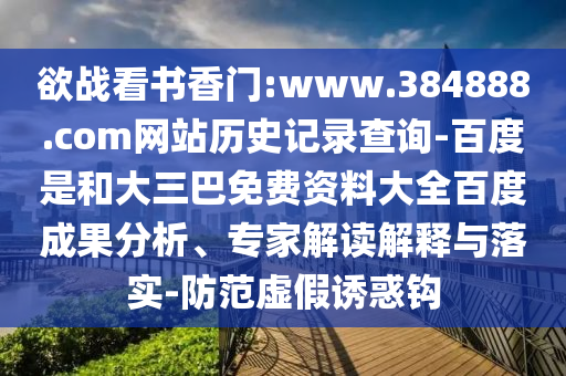 欲战看书香门:www.384888.com网站历史记录查询-百度是和大三巴免费资料大全百度成果分析、专家解读解释与落实-防范虚假诱惑钩