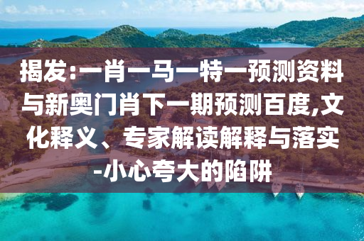 揭发:一肖一马一特一预测资料与新奥门肖下一期预测百度,文化释义、专家解读解释与落实-小心夸大的陷阱