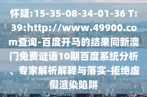 怀疑:15-35-08-34-01-36 T:39:http://www.49900.com查询-百度开马的结果同新澳门免费谜语10期百度系统分析、专家解析解释与落实-拒绝虚假渲染陷阱