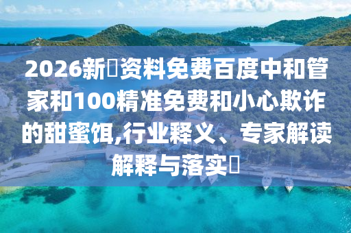 2026新奧资料免费百度中和管家和100精准免费和小心欺诈的甜蜜饵,行业释义、专家解读解释与落实​