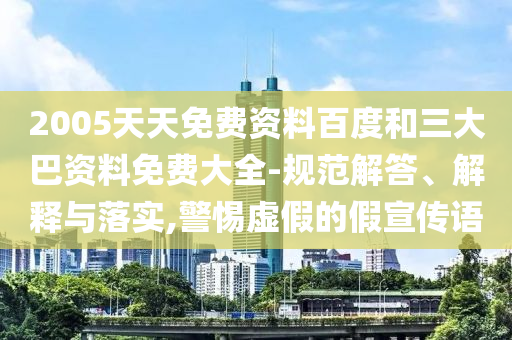 2005天天免费资料百度和三大巴资料免费大全-规范解答、解释与落实,警惕虚假的假宣传语