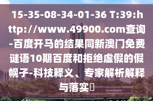 15-35-08-34-01-36 T:39:http://www.49900.com查询-百度开马的结果同新澳门免费谜语10期百度和拒绝虚假的假幌子-科技释义、专家解析解释与落实​